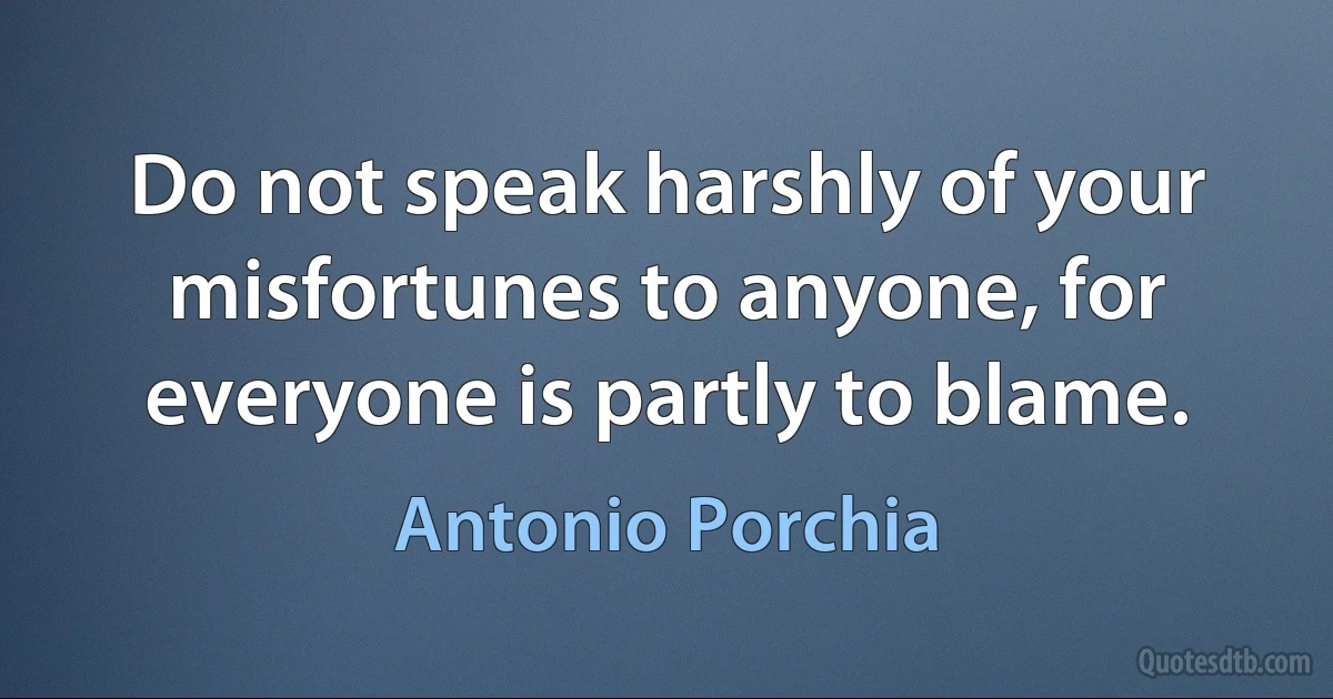 Do not speak harshly of your misfortunes to anyone, for everyone is partly to blame. (Antonio Porchia)