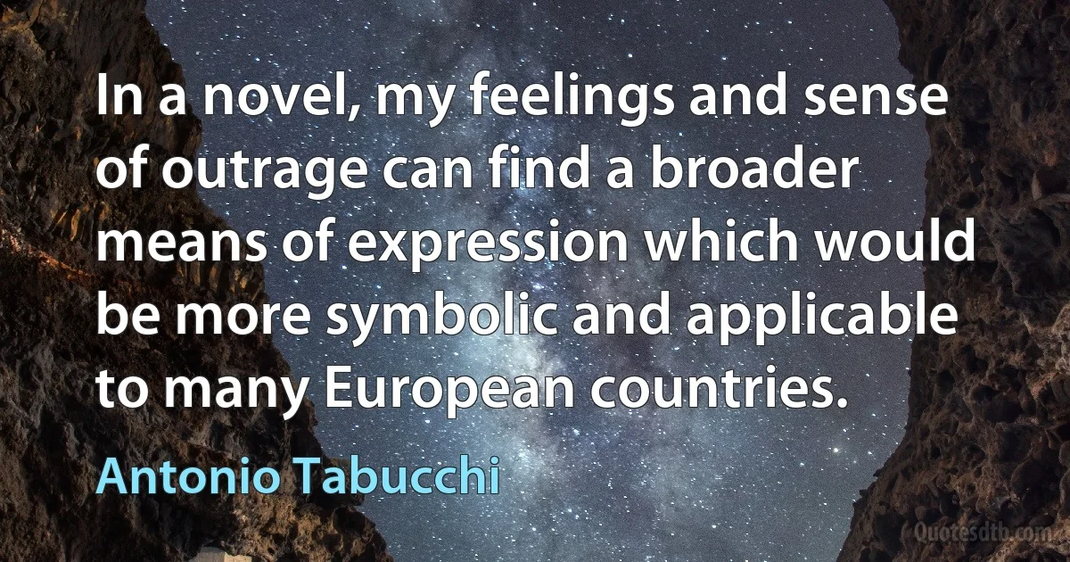 In a novel, my feelings and sense of outrage can find a broader means of expression which would be more symbolic and applicable to many European countries. (Antonio Tabucchi)