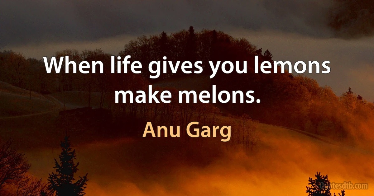 When life gives you lemons make melons. (Anu Garg)