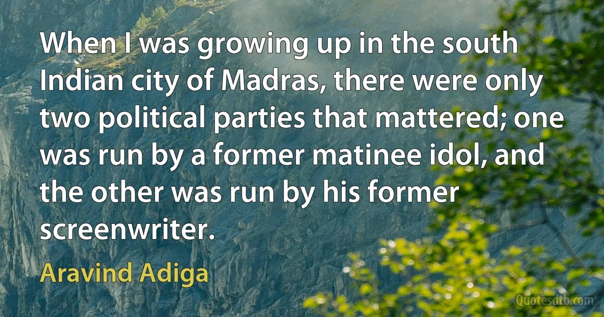 When I was growing up in the south Indian city of Madras, there were only two political parties that mattered; one was run by a former matinee idol, and the other was run by his former screenwriter. (Aravind Adiga)