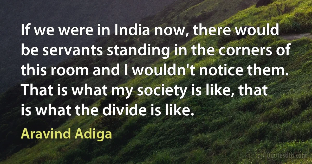 If we were in India now, there would be servants standing in the corners of this room and I wouldn't notice them. That is what my society is like, that is what the divide is like. (Aravind Adiga)