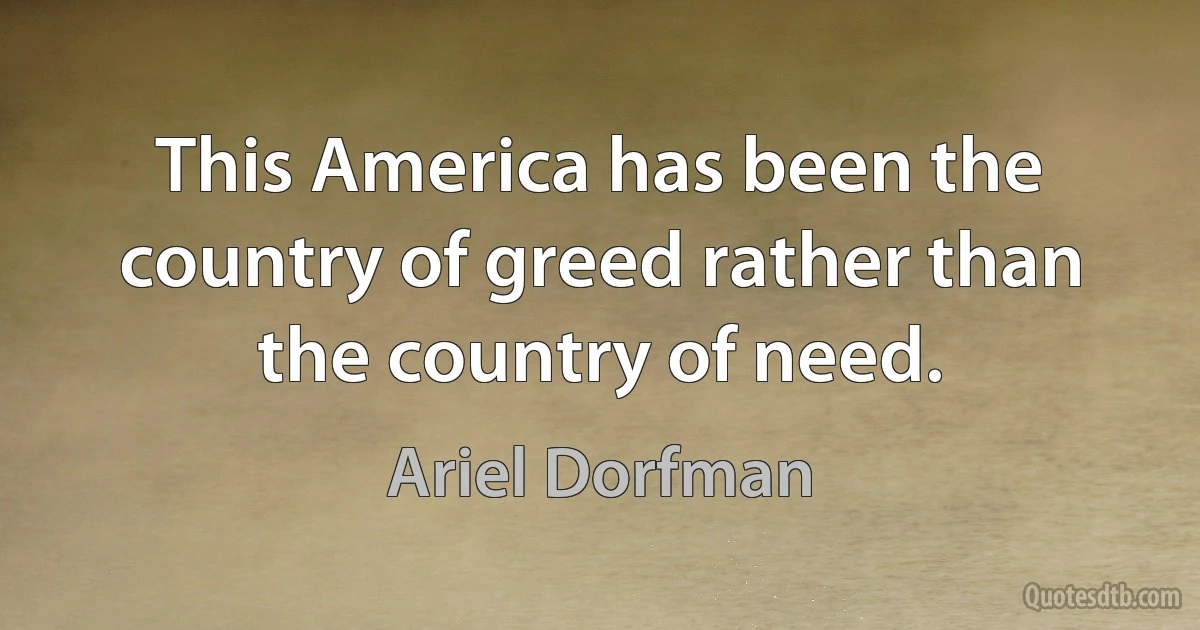 This America has been the country of greed rather than the country of need. (Ariel Dorfman)