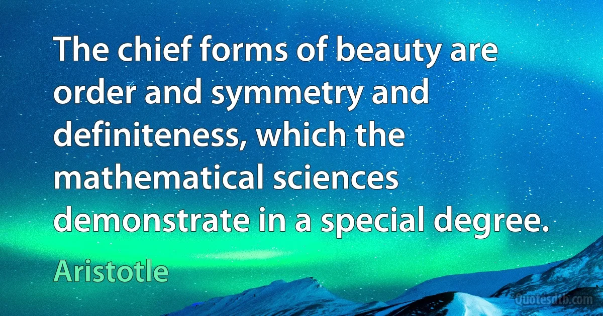 The chief forms of beauty are order and symmetry and definiteness, which the mathematical sciences demonstrate in a special degree. (Aristotle)