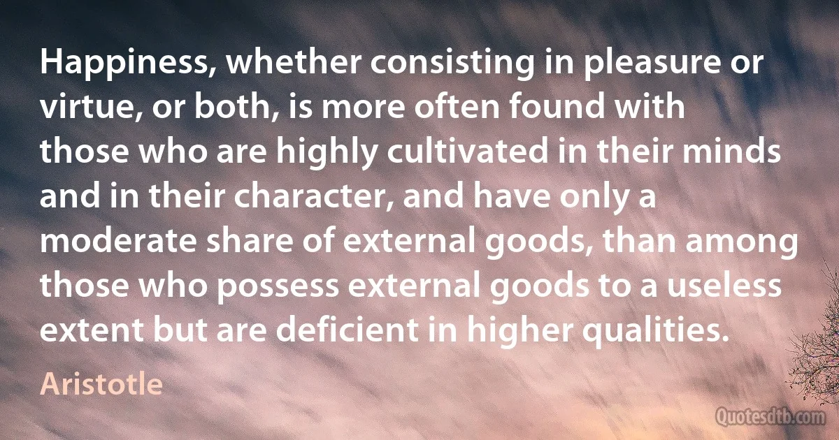 Happiness, whether consisting in pleasure or virtue, or both, is more often found with those who are highly cultivated in their minds and in their character, and have only a moderate share of external goods, than among those who possess external goods to a useless extent but are deficient in higher qualities. (Aristotle)