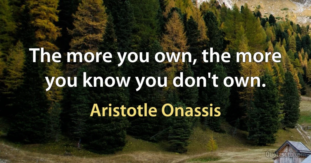 The more you own, the more you know you don't own. (Aristotle Onassis)