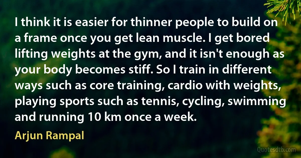 I think it is easier for thinner people to build on a frame once you get lean muscle. I get bored lifting weights at the gym, and it isn't enough as your body becomes stiff. So I train in different ways such as core training, cardio with weights, playing sports such as tennis, cycling, swimming and running 10 km once a week. (Arjun Rampal)