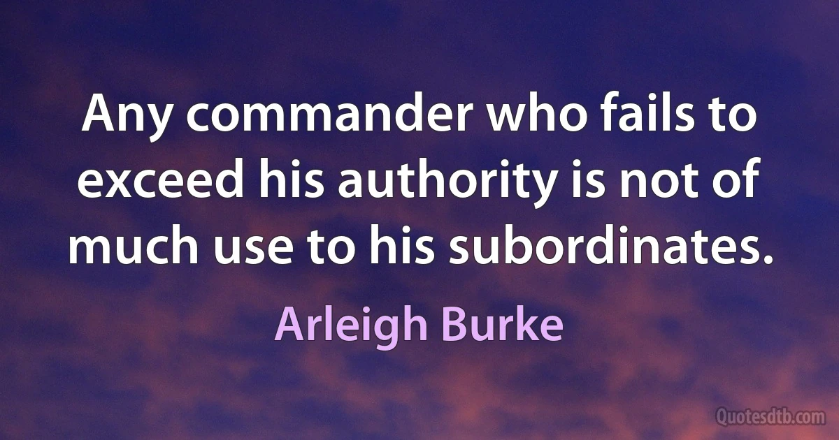 Any commander who fails to exceed his authority is not of much use to his subordinates. (Arleigh Burke)