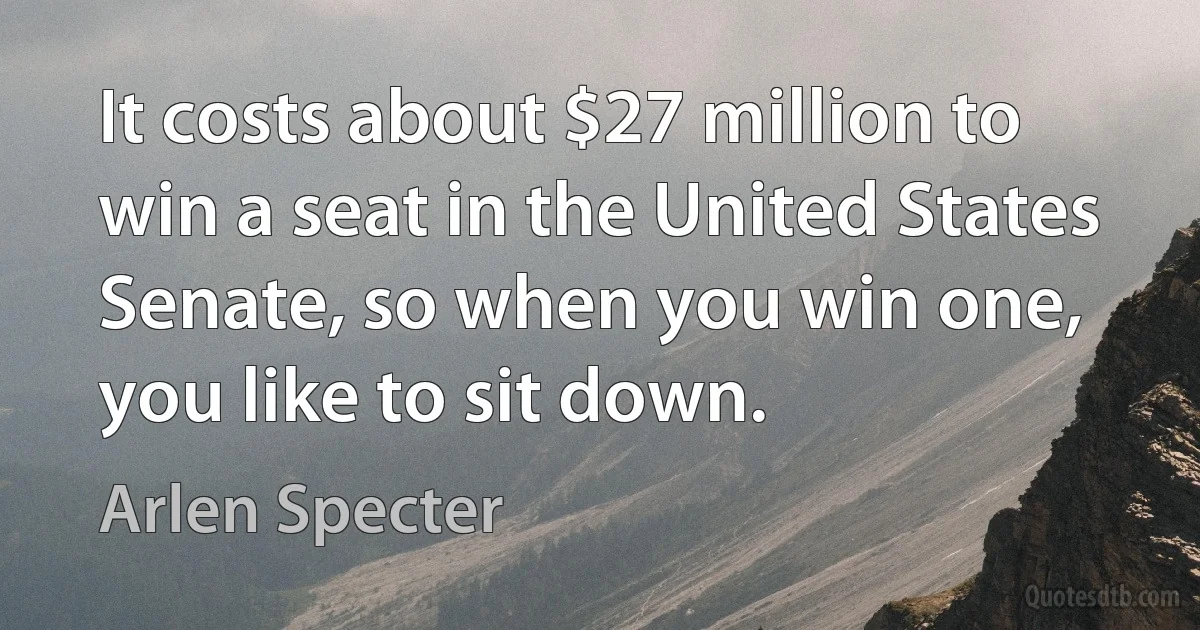 It costs about $27 million to win a seat in the United States Senate, so when you win one, you like to sit down. (Arlen Specter)