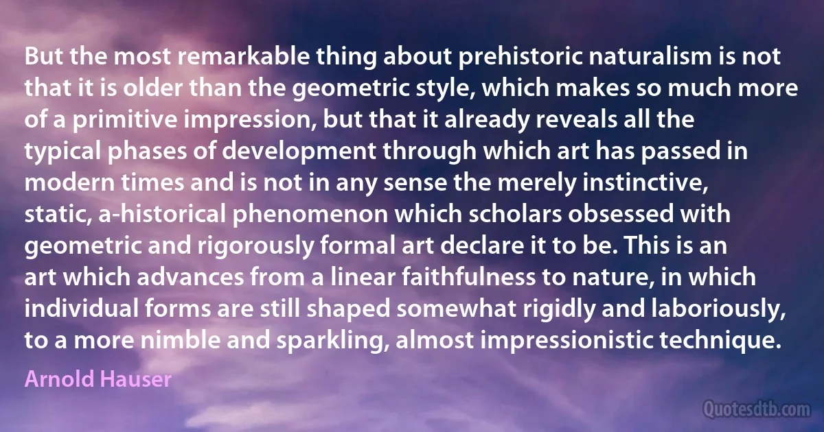 But the most remarkable thing about prehistoric naturalism is not that it is older than the geometric style, which makes so much more of a primitive impression, but that it already reveals all the typical phases of development through which art has passed in modern times and is not in any sense the merely instinctive, static, a-historical phenomenon which scholars obsessed with geometric and rigorously formal art declare it to be. This is an art which advances from a linear faithfulness to nature, in which individual forms are still shaped somewhat rigidly and laboriously, to a more nimble and sparkling, almost impressionistic technique. (Arnold Hauser)