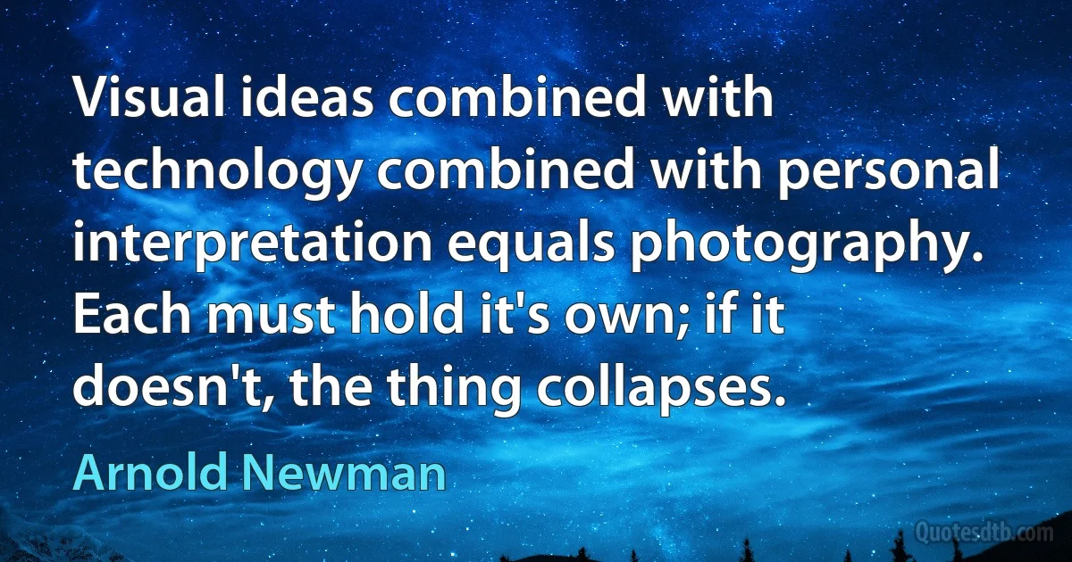 Visual ideas combined with technology combined with personal interpretation equals photography. Each must hold it's own; if it doesn't, the thing collapses. (Arnold Newman)