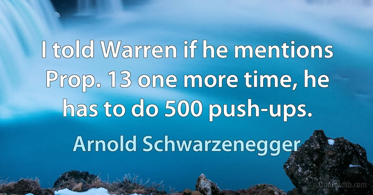 I told Warren if he mentions Prop. 13 one more time, he has to do 500 push-ups. (Arnold Schwarzenegger)