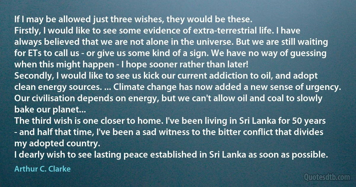 If I may be allowed just three wishes, they would be these.
Firstly, I would like to see some evidence of extra-terrestrial life. I have always believed that we are not alone in the universe. But we are still waiting for ETs to call us - or give us some kind of a sign. We have no way of guessing when this might happen - I hope sooner rather than later!
Secondly, I would like to see us kick our current addiction to oil, and adopt clean energy sources. ... Climate change has now added a new sense of urgency. Our civilisation depends on energy, but we can't allow oil and coal to slowly bake our planet...
The third wish is one closer to home. I've been living in Sri Lanka for 50 years - and half that time, I've been a sad witness to the bitter conflict that divides my adopted country.
I dearly wish to see lasting peace established in Sri Lanka as soon as possible. (Arthur C. Clarke)