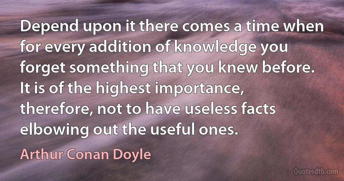 Depend upon it there comes a time when for every addition of knowledge you forget something that you knew before. It is of the highest importance, therefore, not to have useless facts elbowing out the useful ones. (Arthur Conan Doyle)