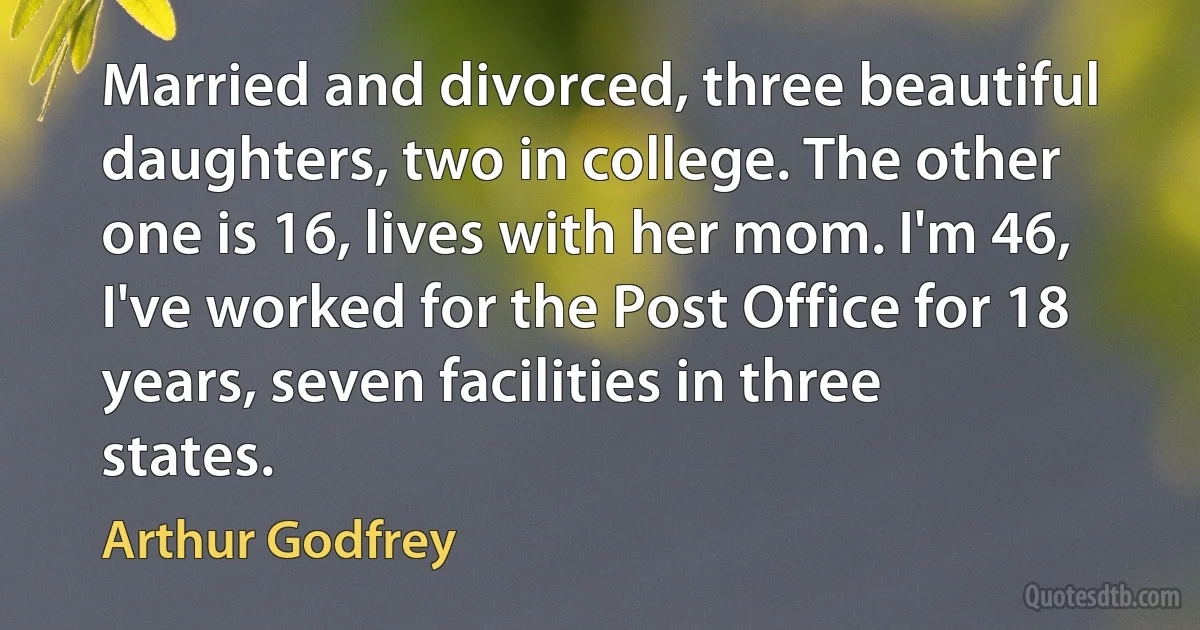 Married and divorced, three beautiful daughters, two in college. The other one is 16, lives with her mom. I'm 46, I've worked for the Post Office for 18 years, seven facilities in three states. (Arthur Godfrey)