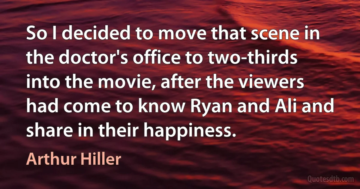 So I decided to move that scene in the doctor's office to two-thirds into the movie, after the viewers had come to know Ryan and Ali and share in their happiness. (Arthur Hiller)