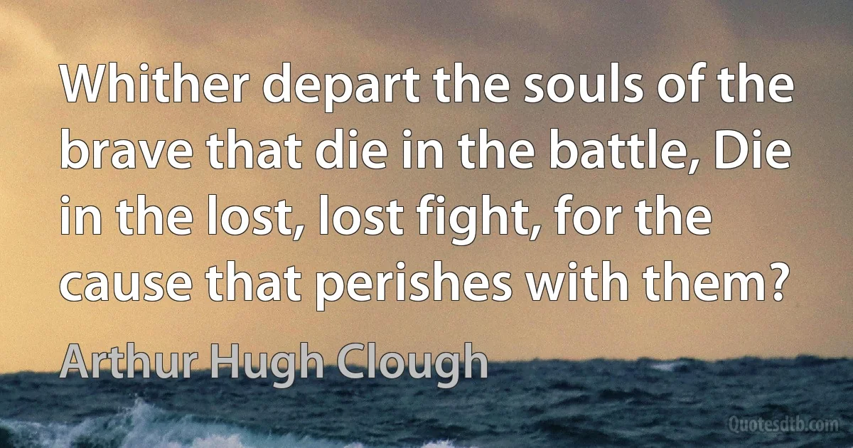 Whither depart the souls of the brave that die in the battle, Die in the lost, lost fight, for the cause that perishes with them? (Arthur Hugh Clough)