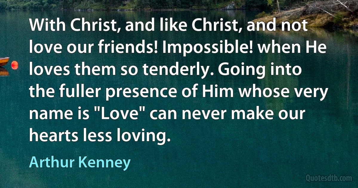 With Christ, and like Christ, and not love our friends! Impossible! when He loves them so tenderly. Going into the fuller presence of Him whose very name is "Love" can never make our hearts less loving. (Arthur Kenney)