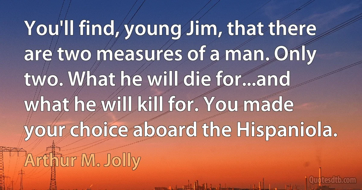 You'll find, young Jim, that there are two measures of a man. Only two. What he will die for...and what he will kill for. You made your choice aboard the Hispaniola. (Arthur M. Jolly)