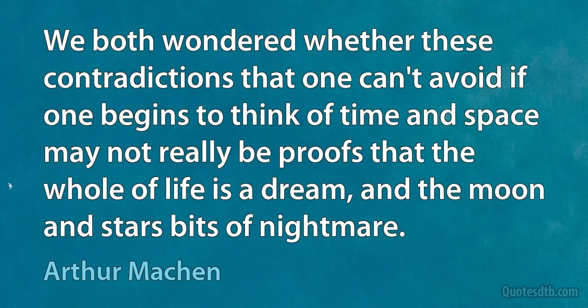 We both wondered whether these contradictions that one can't avoid if one begins to think of time and space may not really be proofs that the whole of life is a dream, and the moon and stars bits of nightmare. (Arthur Machen)