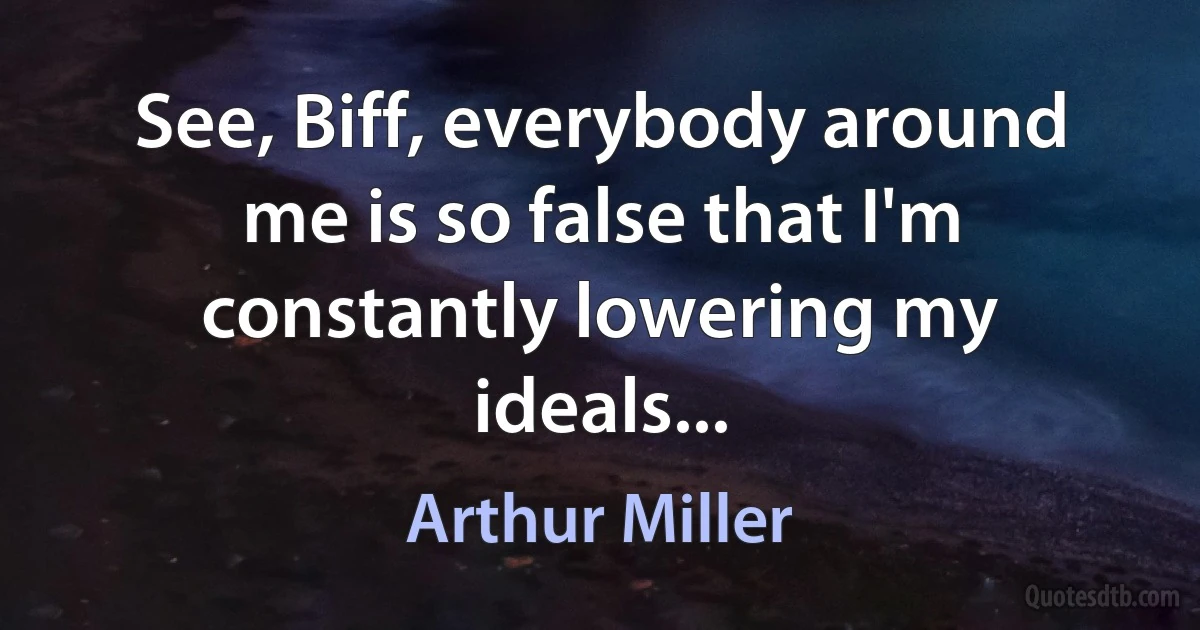 See, Biff, everybody around me is so false that I'm constantly lowering my ideals... (Arthur Miller)