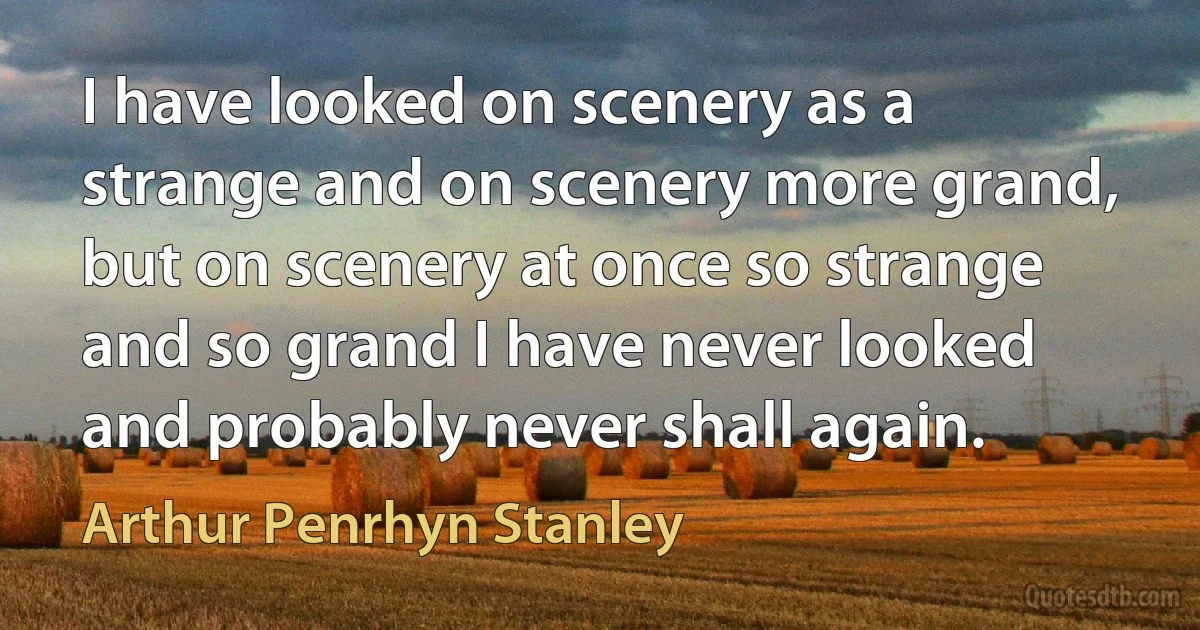 I have looked on scenery as a strange and on scenery more grand, but on scenery at once so strange and so grand I have never looked and probably never shall again. (Arthur Penrhyn Stanley)