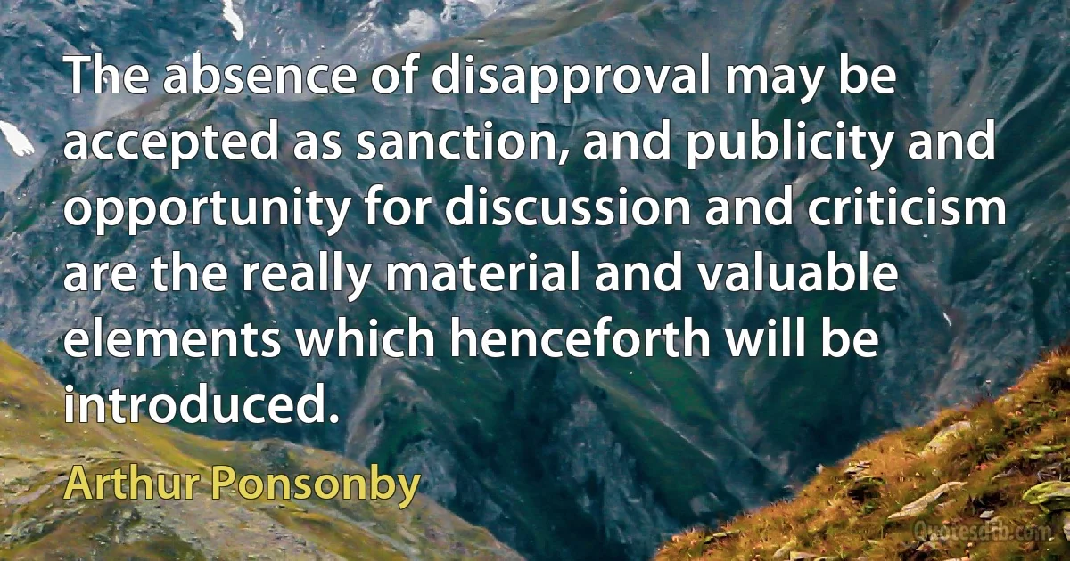 The absence of disapproval may be accepted as sanction, and publicity and opportunity for discussion and criticism are the really material and valuable elements which henceforth will be introduced. (Arthur Ponsonby)