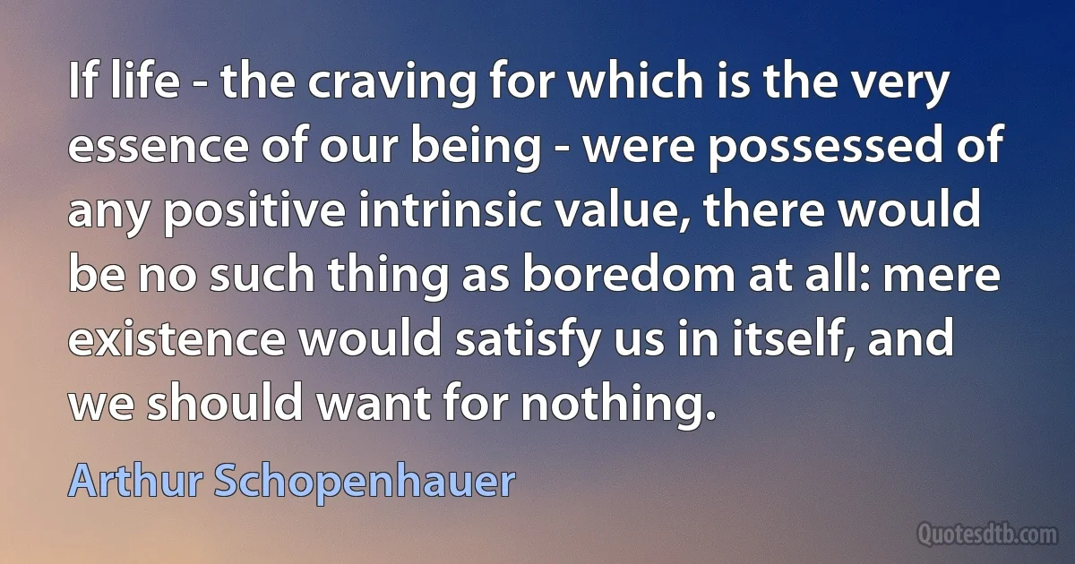 If life - the craving for which is the very essence of our being - were possessed of any positive intrinsic value, there would be no such thing as boredom at all: mere existence would satisfy us in itself, and we should want for nothing. (Arthur Schopenhauer)