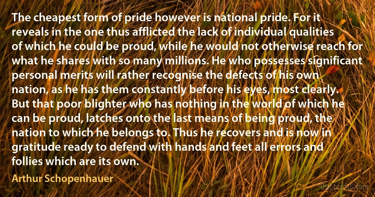 The cheapest form of pride however is national pride. For it reveals in the one thus afflicted the lack of individual qualities of which he could be proud, while he would not otherwise reach for what he shares with so many millions. He who possesses significant personal merits will rather recognise the defects of his own nation, as he has them constantly before his eyes, most clearly. But that poor blighter who has nothing in the world of which he can be proud, latches onto the last means of being proud, the nation to which he belongs to. Thus he recovers and is now in gratitude ready to defend with hands and feet all errors and follies which are its own. (Arthur Schopenhauer)