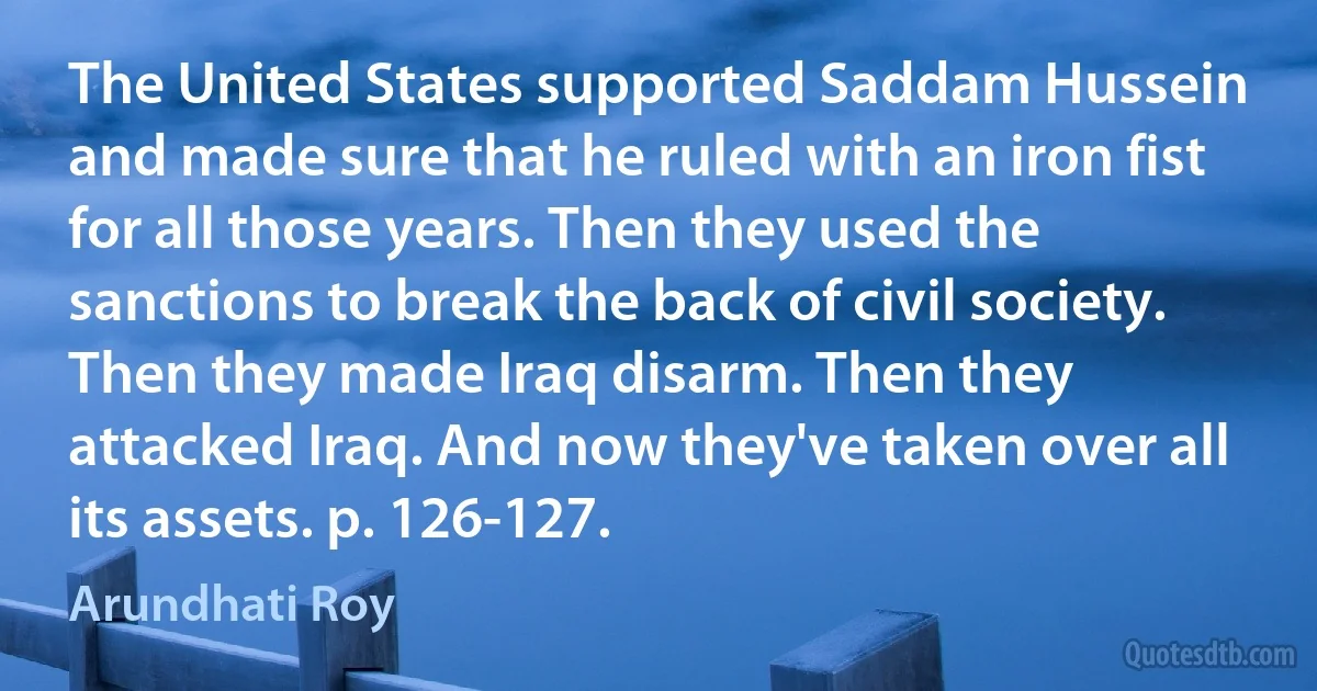 The United States supported Saddam Hussein and made sure that he ruled with an iron fist for all those years. Then they used the sanctions to break the back of civil society. Then they made Iraq disarm. Then they attacked Iraq. And now they've taken over all its assets. p. 126-127. (Arundhati Roy)