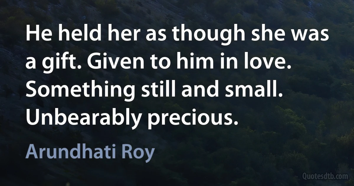 He held her as though she was a gift. Given to him in love. Something still and small. Unbearably precious. (Arundhati Roy)