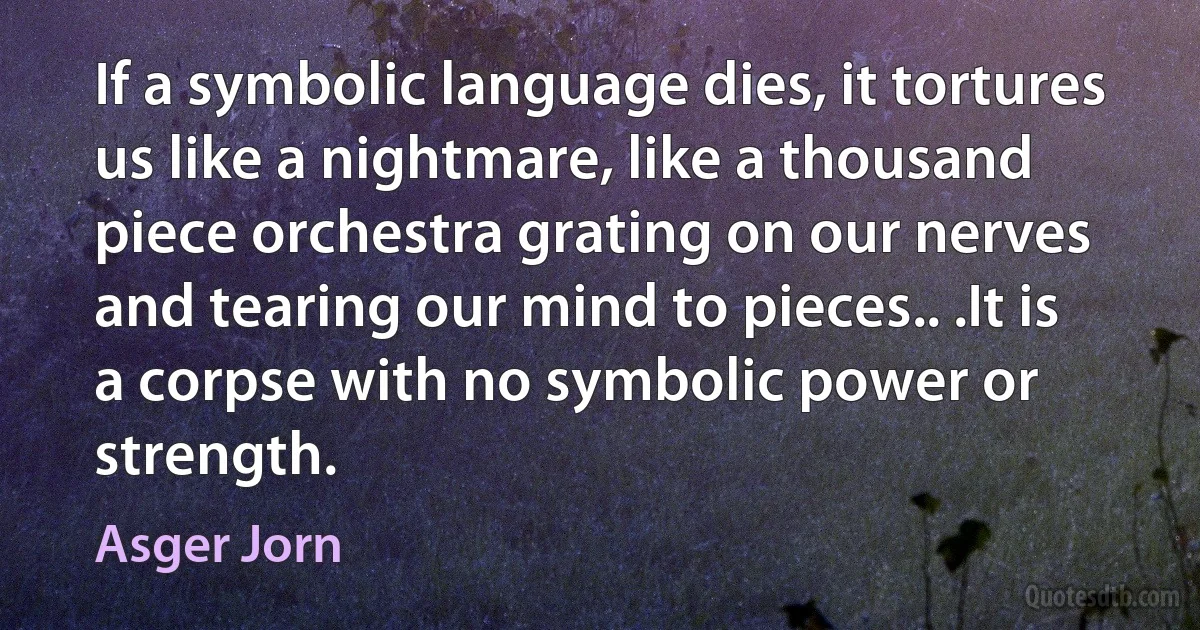 If a symbolic language dies, it tortures us like a nightmare, like a thousand piece orchestra grating on our nerves and tearing our mind to pieces.. .It is a corpse with no symbolic power or strength. (Asger Jorn)
