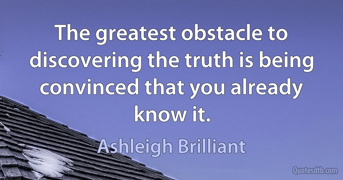 The greatest obstacle to discovering the truth is being convinced that you already know it. (Ashleigh Brilliant)