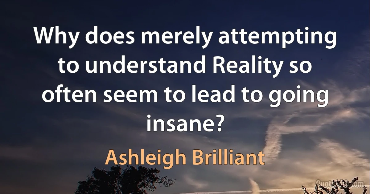 Why does merely attempting to understand Reality so often seem to lead to going insane? (Ashleigh Brilliant)