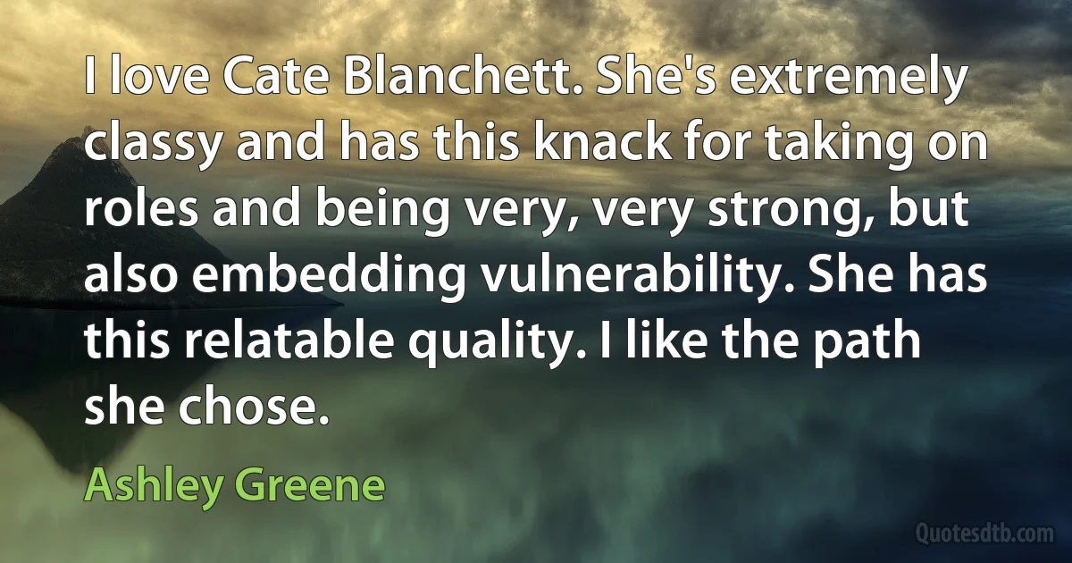 I love Cate Blanchett. She's extremely classy and has this knack for taking on roles and being very, very strong, but also embedding vulnerability. She has this relatable quality. I like the path she chose. (Ashley Greene)