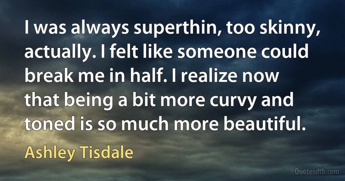 I was always superthin, too skinny, actually. I felt like someone could break me in half. I realize now that being a bit more curvy and toned is so much more beautiful. (Ashley Tisdale)