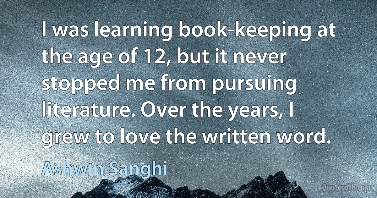 I was learning book-keeping at the age of 12, but it never stopped me from pursuing literature. Over the years, I grew to love the written word. (Ashwin Sanghi)