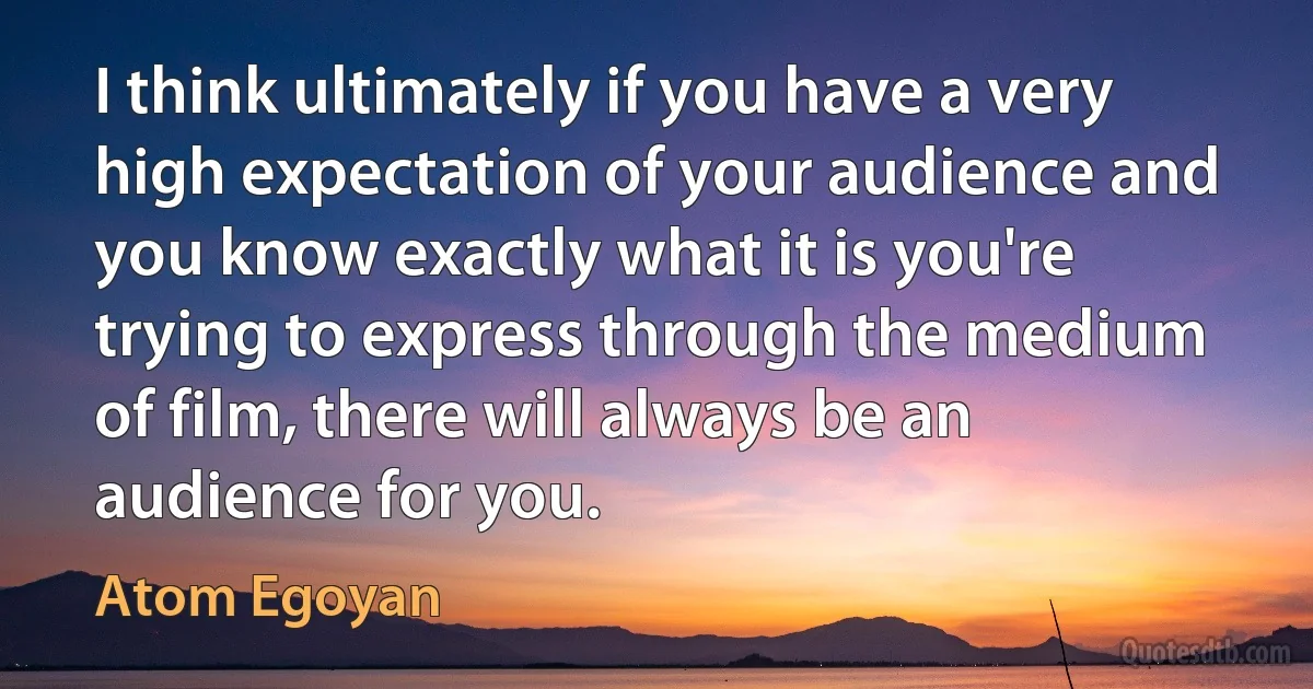 I think ultimately if you have a very high expectation of your audience and you know exactly what it is you're trying to express through the medium of film, there will always be an audience for you. (Atom Egoyan)