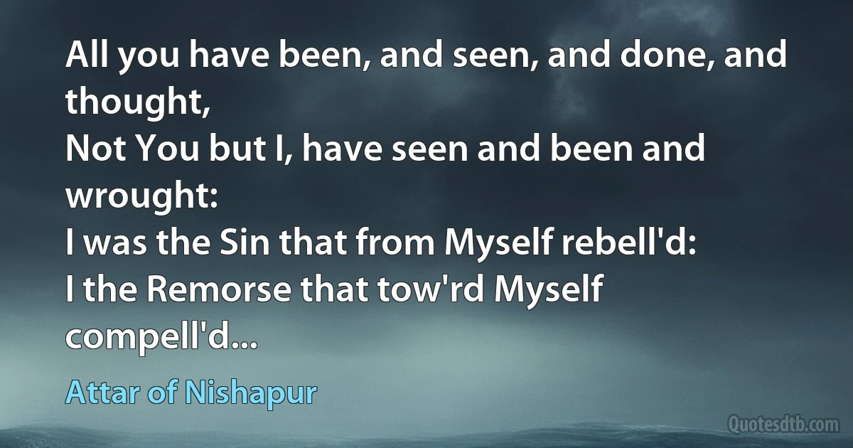 All you have been, and seen, and done, and thought,
Not You but I, have seen and been and wrought:
I was the Sin that from Myself rebell'd:
I the Remorse that tow'rd Myself compell'd... (Attar of Nishapur)