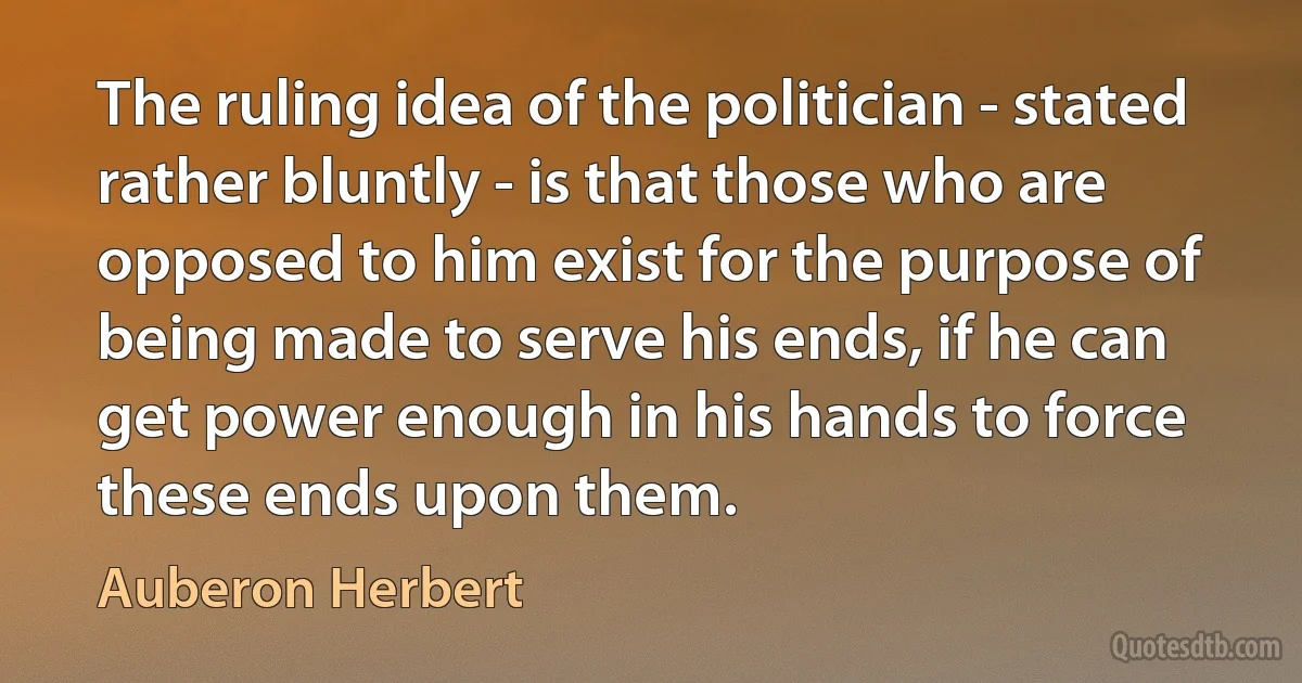 The ruling idea of the politician - stated rather bluntly - is that those who are opposed to him exist for the purpose of being made to serve his ends, if he can get power enough in his hands to force these ends upon them. (Auberon Herbert)