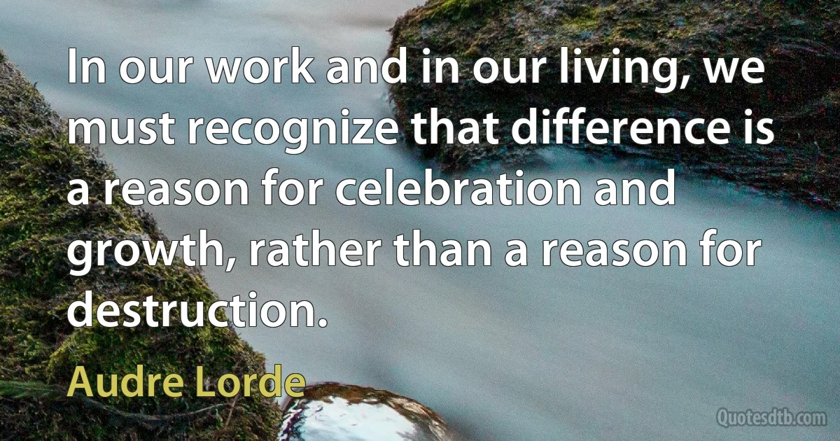 In our work and in our living, we must recognize that difference is a reason for celebration and growth, rather than a reason for destruction. (Audre Lorde)