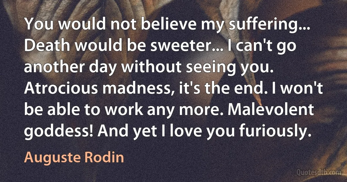 You would not believe my suffering... Death would be sweeter... I can't go another day without seeing you. Atrocious madness, it's the end. I won't be able to work any more. Malevolent goddess! And yet I love you furiously. (Auguste Rodin)