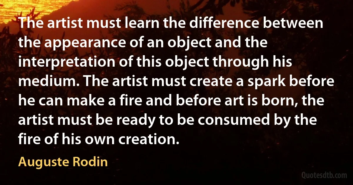 The artist must learn the difference between the appearance of an object and the interpretation of this object through his medium. The artist must create a spark before he can make a fire and before art is born, the artist must be ready to be consumed by the fire of his own creation. (Auguste Rodin)