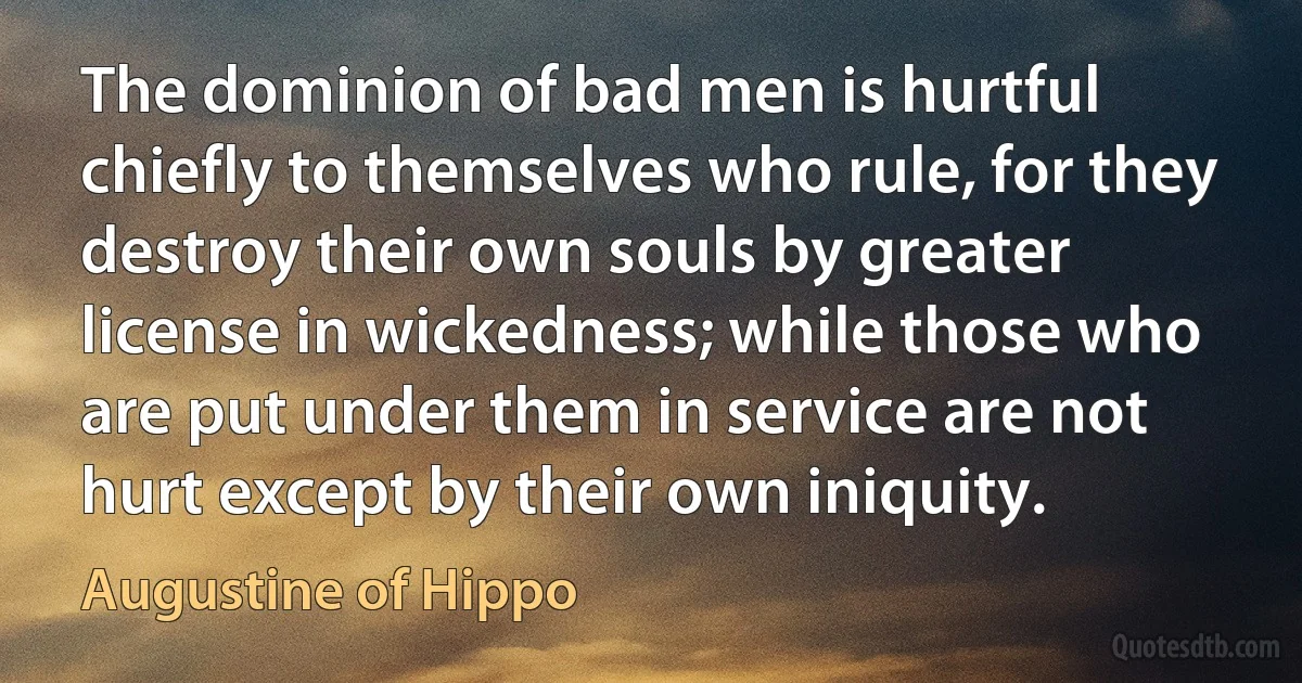 The dominion of bad men is hurtful chiefly to themselves who rule, for they destroy their own souls by greater license in wickedness; while those who are put under them in service are not hurt except by their own iniquity. (Augustine of Hippo)