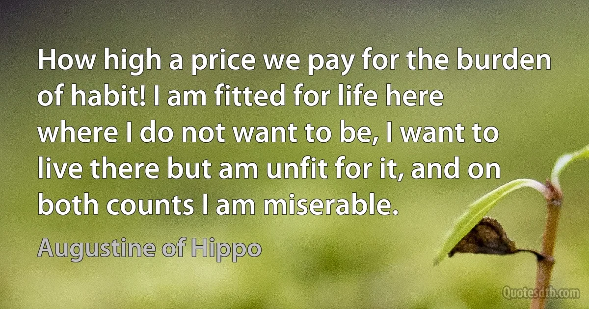 How high a price we pay for the burden of habit! I am fitted for life here where I do not want to be, I want to live there but am unfit for it, and on both counts I am miserable. (Augustine of Hippo)