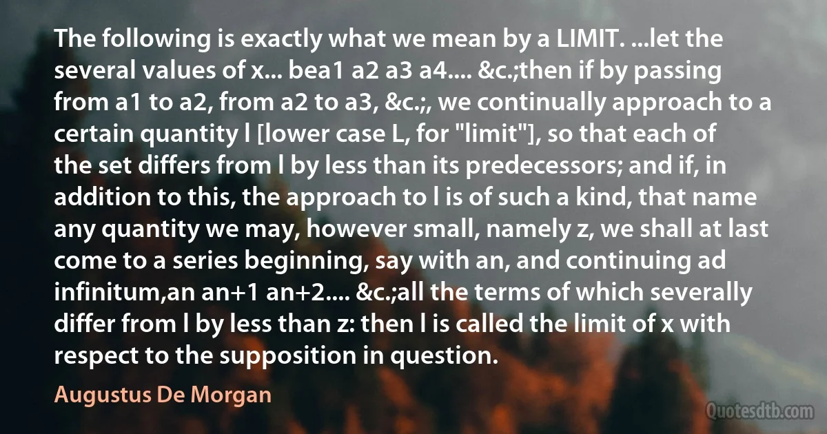 The following is exactly what we mean by a LIMIT. ...let the several values of x... bea1 a2 a3 a4.... &c.;then if by passing from a1 to a2, from a2 to a3, &c.;, we continually approach to a certain quantity l [lower case L, for "limit"], so that each of the set differs from l by less than its predecessors; and if, in addition to this, the approach to l is of such a kind, that name any quantity we may, however small, namely z, we shall at last come to a series beginning, say with an, and continuing ad infinitum,an an+1 an+2.... &c.;all the terms of which severally differ from l by less than z: then l is called the limit of x with respect to the supposition in question. (Augustus De Morgan)