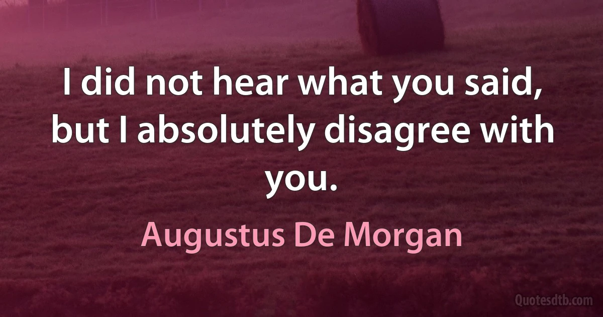 I did not hear what you said, but I absolutely disagree with you. (Augustus De Morgan)