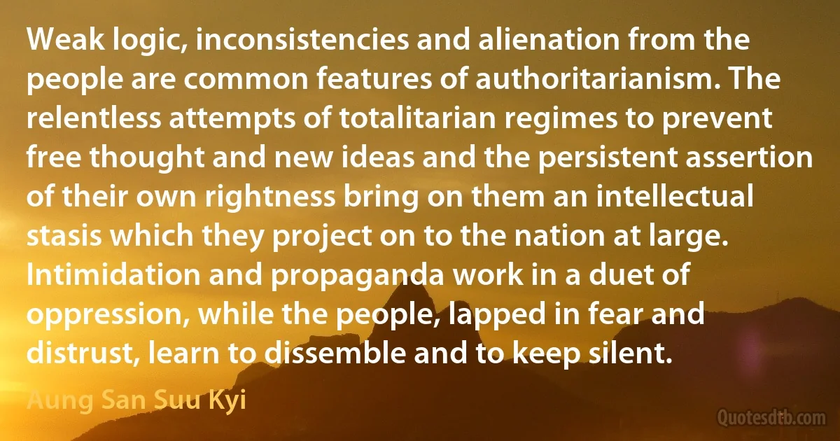 Weak logic, inconsistencies and alienation from the people are common features of authoritarianism. The relentless attempts of totalitarian regimes to prevent free thought and new ideas and the persistent assertion of their own rightness bring on them an intellectual stasis which they project on to the nation at large. Intimidation and propaganda work in a duet of oppression, while the people, lapped in fear and distrust, learn to dissemble and to keep silent. (Aung San Suu Kyi)