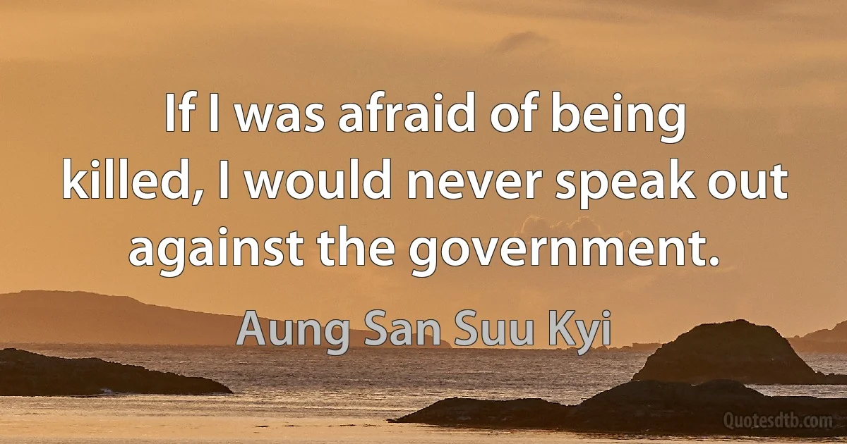 If I was afraid of being killed, I would never speak out against the government. (Aung San Suu Kyi)