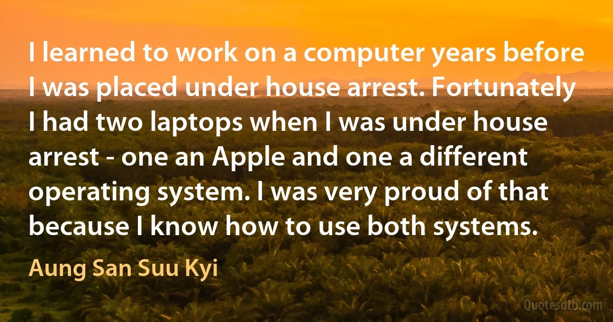 I learned to work on a computer years before I was placed under house arrest. Fortunately I had two laptops when I was under house arrest - one an Apple and one a different operating system. I was very proud of that because I know how to use both systems. (Aung San Suu Kyi)