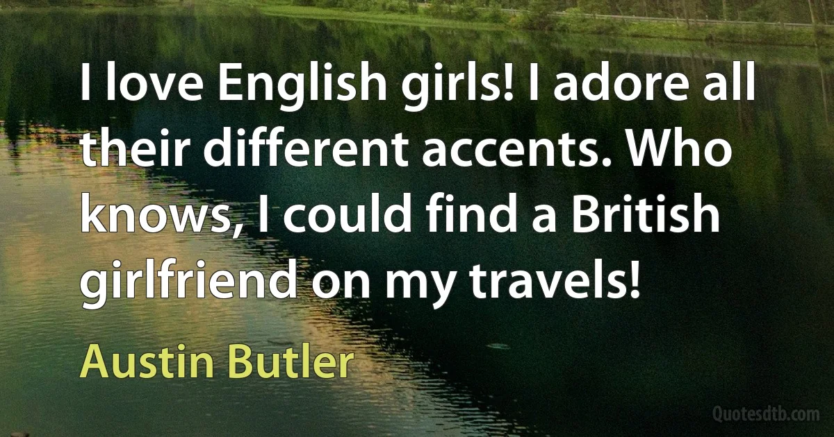 I love English girls! I adore all their different accents. Who knows, I could find a British girlfriend on my travels! (Austin Butler)